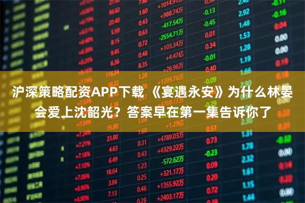 沪深策略配资APP下载 《宴遇永安》为什么林晏会爱上沈韶光？答案早在第一集告诉你了