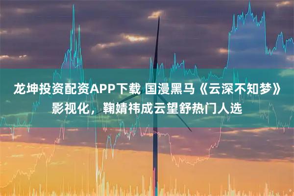龙坤投资配资APP下载 国漫黑马《云深不知梦》影视化，鞠婧祎成云望舒热门人选