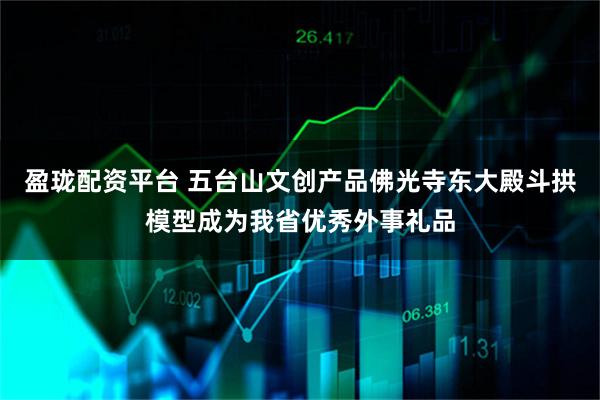 盈珑配资平台 五台山文创产品佛光寺东大殿斗拱模型成为我省优秀外事礼品