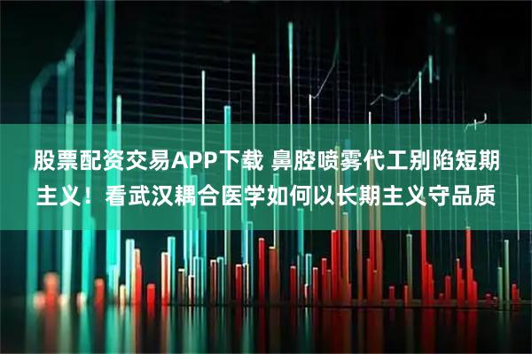 股票配资交易APP下载 鼻腔喷雾代工别陷短期主义！看武汉耦合医学如何以长期主义守品质