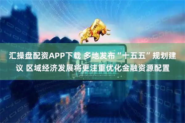 汇操盘配资APP下载 多地发布“十五五”规划建议 区域经济发展将更注重优化金融资源配置