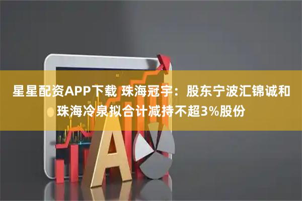 星星配资APP下载 珠海冠宇：股东宁波汇锦诚和珠海冷泉拟合计减持不超3%股份