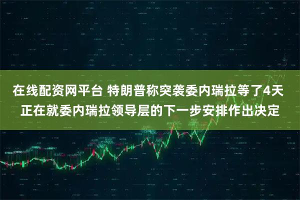 在线配资网平台 特朗普称突袭委内瑞拉等了4天 正在就委内瑞拉领导层的下一步安排作出决定