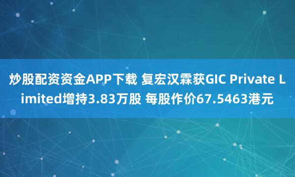 炒股配资资金APP下载 复宏汉霖获GIC Private Limited增持3.83万股 每股作价67.5463港元