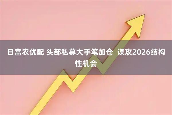 日富农优配 头部私募大手笔加仓  谋攻2026结构性机会