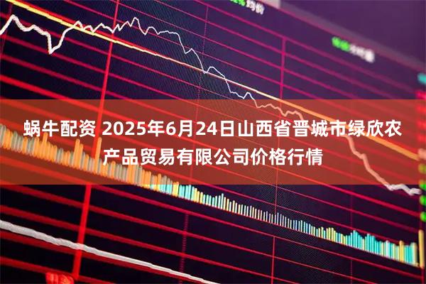 蜗牛配资 2025年6月24日山西省晋城市绿欣农产品贸易有限公司价格行情