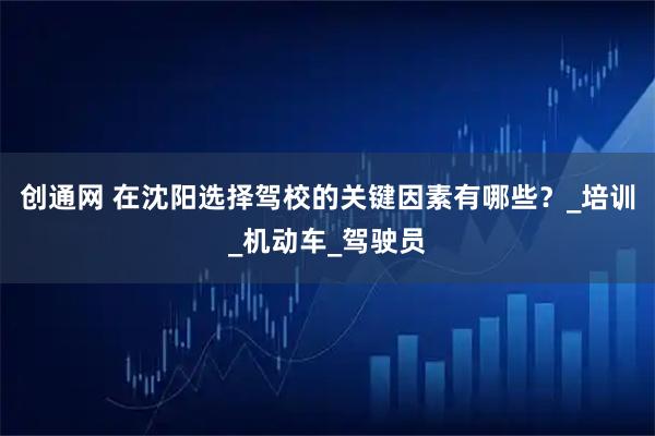 创通网 在沈阳选择驾校的关键因素有哪些？_培训_机动车_驾驶员