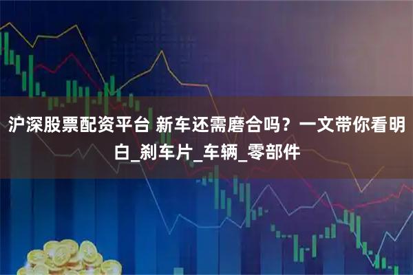 沪深股票配资平台 新车还需磨合吗？一文带你看明白_刹车片_车辆_零部件