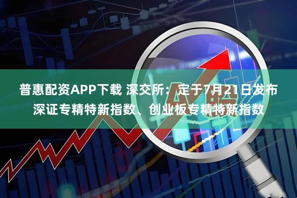 普惠配资APP下载 深交所：定于7月21日发布深证专精特新指数、创业板专精特新指数