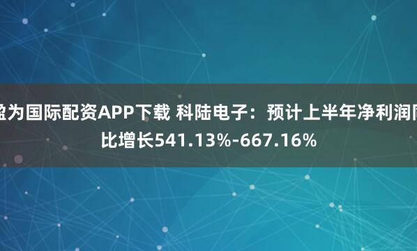 盈为国际配资APP下载 科陆电子：预计上半年净利润同比增长541.13%-667.16%