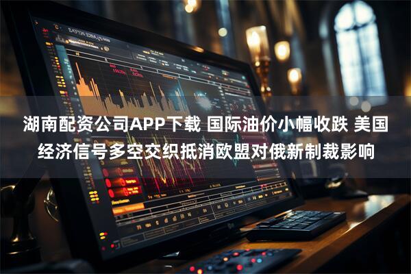 湖南配资公司APP下载 国际油价小幅收跌 美国经济信号多空交织抵消欧盟对俄新制裁影响