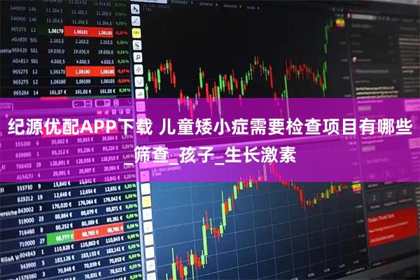 纪源优配APP下载 儿童矮小症需要检查项目有哪些_筛查_孩子_生长激素