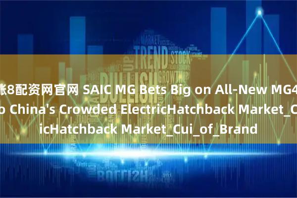 涨8配资网官网 SAIC MG Bets Big on All-New MG4 to Break Into China's Crowded ElectricHatchback Market_Cui_of_Brand