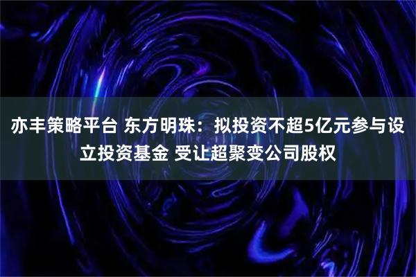亦丰策略平台 东方明珠：拟投资不超5亿元参与设立投资基金 受让超聚变公司股权