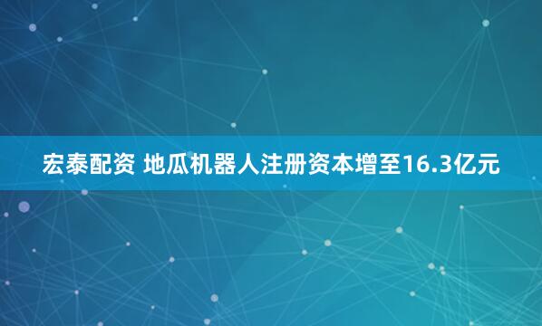 宏泰配资 地瓜机器人注册资本增至16.3亿元