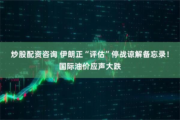 炒股配资咨询 伊朗正“评估”停战谅解备忘录！国际油价应声大跌