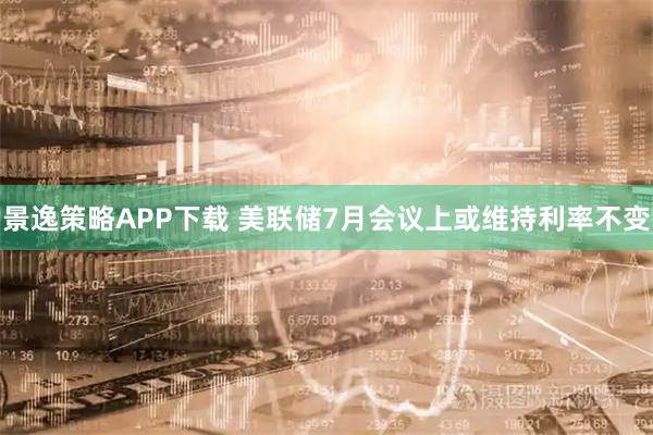 景逸策略APP下载 美联储7月会议上或维持利率不变